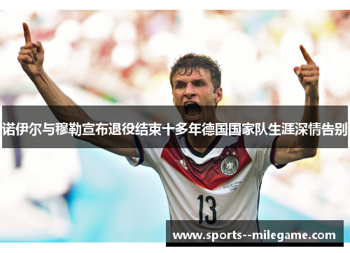诺伊尔与穆勒宣布退役结束十多年德国国家队生涯深情告别 诺伊尔与穆勒宣布退役结束十多年德国国家队生涯深情告别