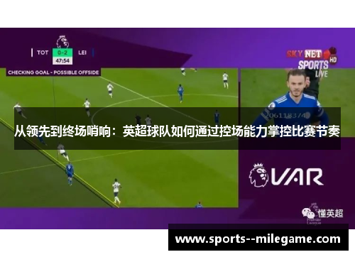 从领先到终场哨响:英超球队如何通过控场能力掌控比赛节奏 从领先到终场哨响:英超球队如何通过控场能力掌控比赛节奏