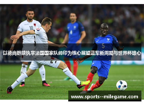 以德尚继续执掌法国国家队帅印为核心展望蓝军新周期与世界杯雄心 以德尚继续执掌法国国家队帅印为核心展望蓝军新周期与世界杯雄心