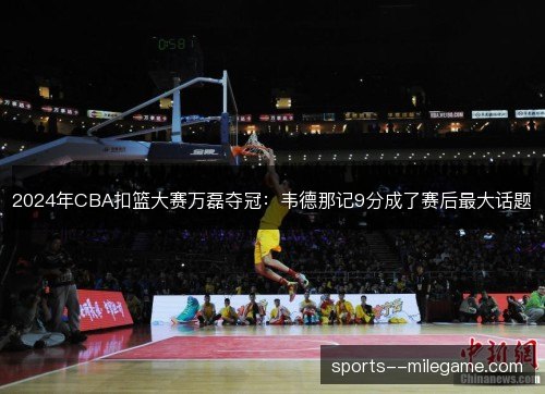 2024年CBA扣篮大赛万磊夺冠:韦德那记9分成了赛后最大话题 2024年CBA扣篮大赛万磊夺冠:韦德那记9分成了赛后最大话题